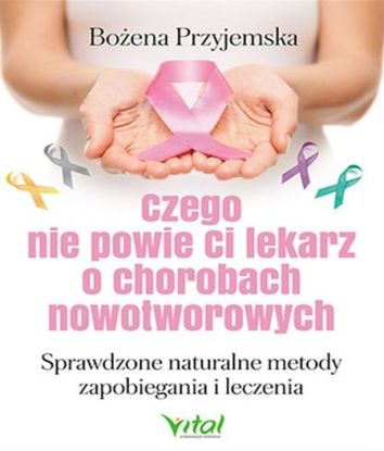 Czego nie powie Ci lekarz o chorobach nowotworowych. Sprawdzone naturalne metody zapobiegania i leczenia