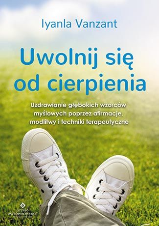 Uwolnij się od cierpienia. Uzdrawianie głębokich wzorców myślowych poprzez afirmacje, modlitwy i techniki terapeutyczne