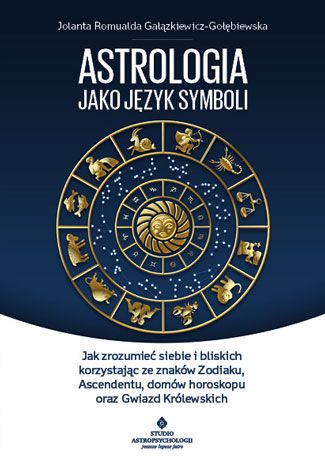 Astrologia jako język symboli Jak zrozumieć siebie i bliskich korzystając ze znaków Zodiaku, Ascendentu, domów horoskopu oraz Gwiazd Królewskich