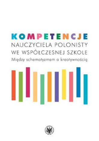 Kompetencje nauczyciela polonisty we współczesnej szkole. Między schematyzmem a kreatywnością (dodruk 2020)