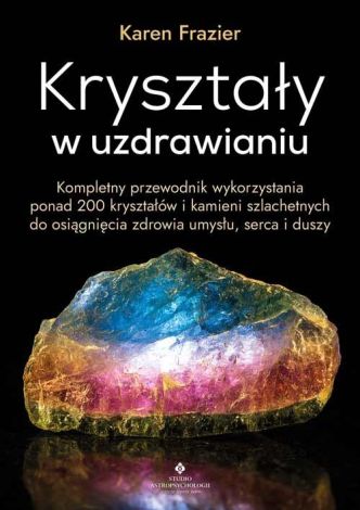 Kryształy w uzdrawianiu. Kompletny przewodnik wykorzystania ponad 200 kryształów i kamieni szlachetnych do osiągnięcia zdrowia umysłu, serca i duszy