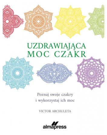 Uzdrawiająca moc czakr. Poznaj swoje czakry i wykorzystaj ich moc